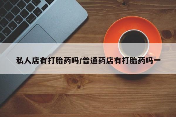 网上哪里有卖打胎药的联系方式私人店有打胎药吗/普通药店有打胎药吗一