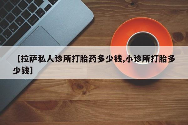 网上哪里有卖打胎药的联系方式【拉萨私人诊所打胎药多少钱,小诊所打胎多少钱】