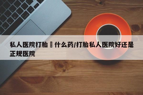 网上哪里有卖打胎药的联系方式私人医院打胎給什么药/打胎私人医院好还是正规医院