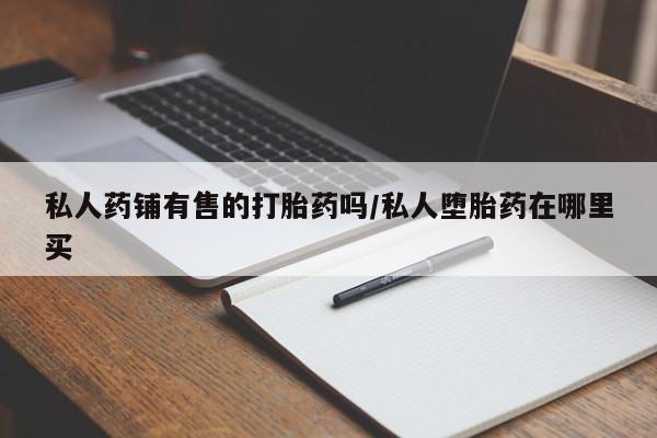网上哪里有卖打胎药的联系方式私人药铺有售的打胎药吗/私人堕胎药在哪里买